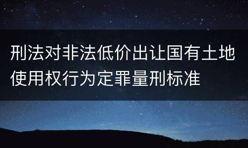 刑法对非法低价出让国有土地使用权行为定罪量刑标准