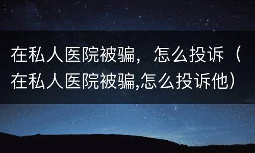 在私人医院被骗，怎么投诉（在私人医院被骗,怎么投诉他）