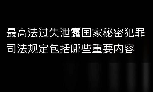 最高法过失泄露国家秘密犯罪司法规定包括哪些重要内容