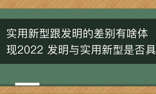 实用新型跟发明的差别有啥体现2022 发明与实用新型是否具有实用性