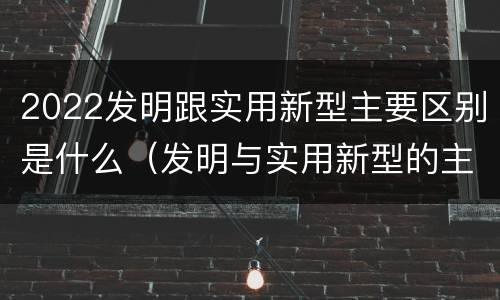 2022发明跟实用新型主要区别是什么（发明与实用新型的主要区别）