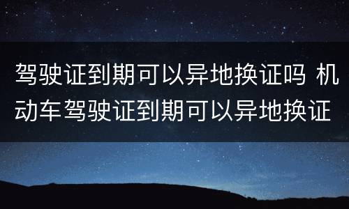 驾驶证到期可以异地换证吗 机动车驾驶证到期可以异地换证吗