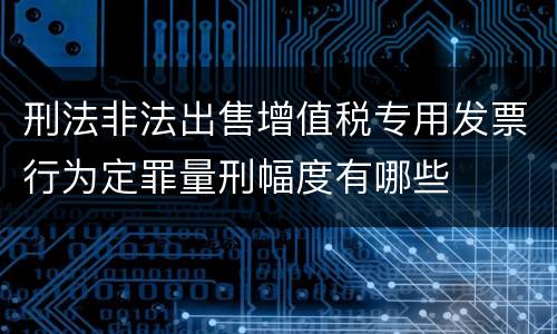 刑法非法出售增值税专用发票行为定罪量刑幅度有哪些