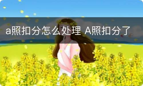 a照扣分怎么处理 A照扣分了