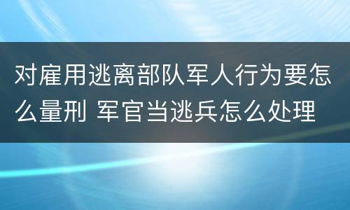 对雇用逃离部队军人行为要怎么量刑 军官当逃兵怎么处理