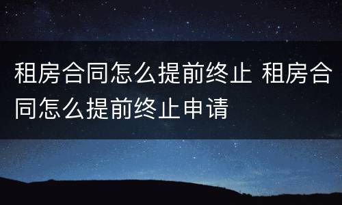 租房合同怎么提前终止 租房合同怎么提前终止申请