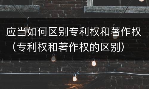应当如何区别专利权和著作权（专利权和著作权的区别）