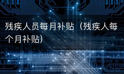 残疾人员每月补贴（残疾人每个月补贴）