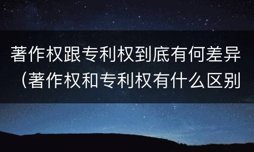 著作权跟专利权到底有何差异（著作权和专利权有什么区别）
