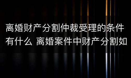 离婚财产分割仲裁受理的条件有什么 离婚案件中财产分割如何收费