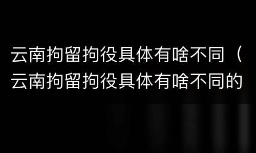 云南拘留拘役具体有啥不同（云南拘留拘役具体有啥不同的）