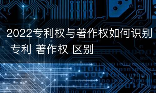 2022专利权与著作权如何识别 专利 著作权 区别