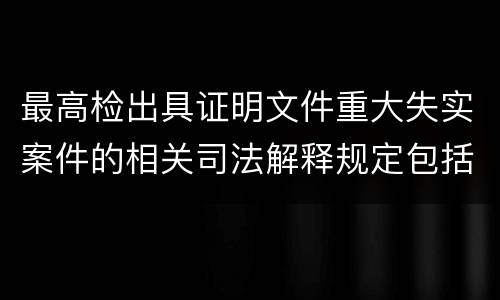 最高检出具证明文件重大失实案件的相关司法解释规定包括什么