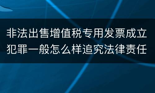 非法出售增值税专用发票成立犯罪一般怎么样追究法律责任
