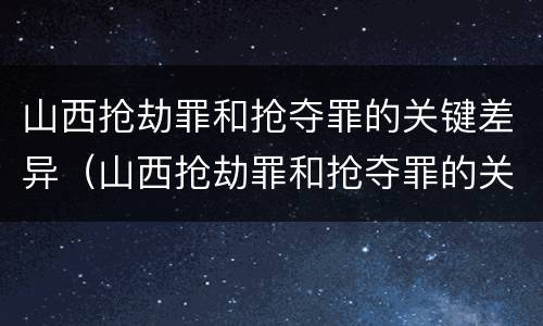 山西抢劫罪和抢夺罪的关键差异（山西抢劫罪和抢夺罪的关键差异是什么）