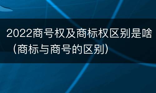 2022商号权及商标权区别是啥（商标与商号的区别）