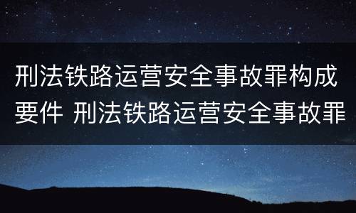 刑法铁路运营安全事故罪构成要件 刑法铁路运营安全事故罪构成要件有哪些
