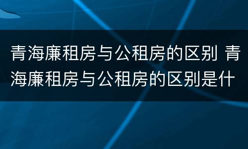 青海廉租房与公租房的区别 青海廉租房与公租房的区别是什么