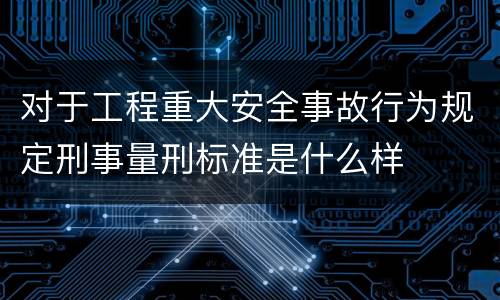 对于工程重大安全事故行为规定刑事量刑标准是什么样