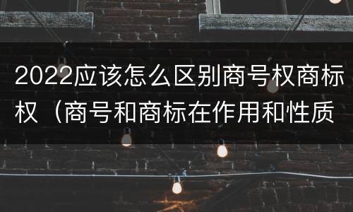 2022应该怎么区别商号权商标权（商号和商标在作用和性质上有较大区别）
