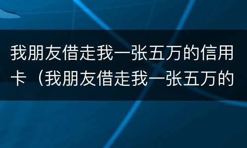 我朋友借走我一张五万的信用卡（我朋友借走我一张五万的信用卡犯法吗）