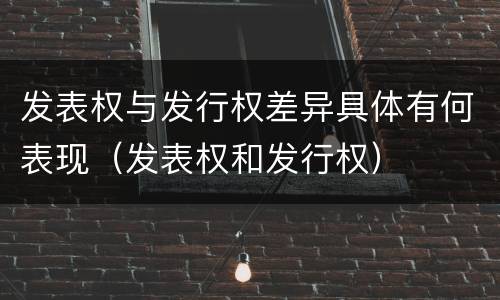 发表权与发行权差异具体有何表现（发表权和发行权）