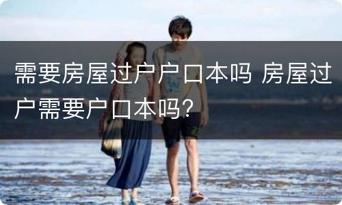 需要房屋过户户口本吗 房屋过户需要户口本吗?