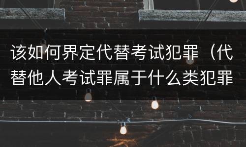 该如何界定代替考试犯罪（代替他人考试罪属于什么类犯罪）