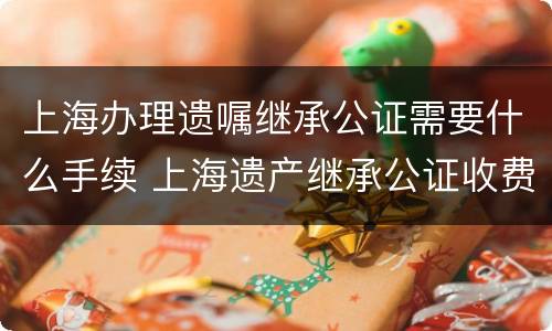 上海办理遗嘱继承公证需要什么手续 上海遗产继承公证收费标准