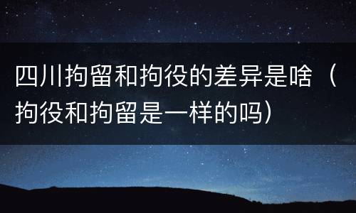 四川拘留和拘役的差异是啥（拘役和拘留是一样的吗）