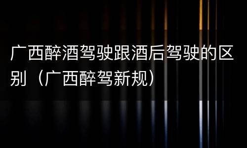 广西醉酒驾驶跟酒后驾驶的区别（广西醉驾新规）