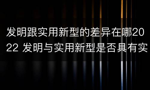 发明跟实用新型的差异在哪2022 发明与实用新型是否具有实用性