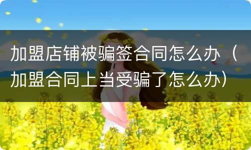 加盟店铺被骗签合同怎么办（加盟合同上当受骗了怎么办）