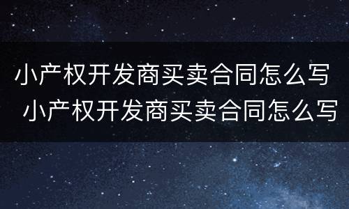 小产权开发商买卖合同怎么写 小产权开发商买卖合同怎么写的