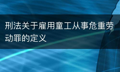 刑法关于雇用童工从事危重劳动罪的定义