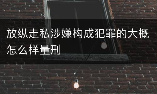 放纵走私涉嫌构成犯罪的大概怎么样量刑