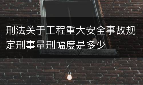 刑法关于工程重大安全事故规定刑事量刑幅度是多少
