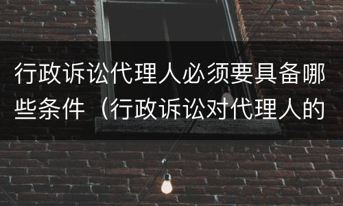 行政诉讼代理人必须要具备哪些条件（行政诉讼对代理人的要求）