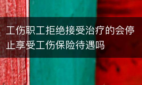 工伤职工拒绝接受治疗的会停止享受工伤保险待遇吗
