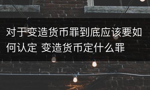对于变造货币罪到底应该要如何认定 变造货币定什么罪