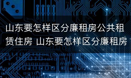 山东要怎样区分廉租房公共租赁住房 山东要怎样区分廉租房公共租赁住房和住房