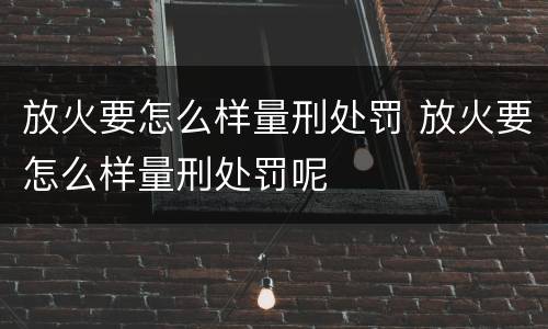 放火要怎么样量刑处罚 放火要怎么样量刑处罚呢