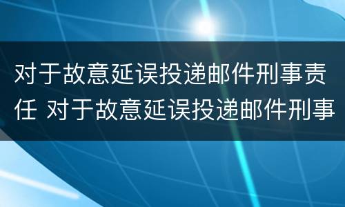 对于故意延误投递邮件刑事责任 对于故意延误投递邮件刑事责任的处罚
