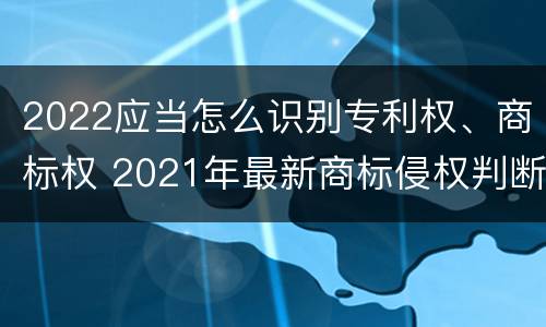 2022应当怎么识别专利权、商标权 2021年最新商标侵权判断标准