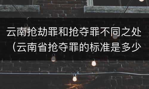 云南抢劫罪和抢夺罪不同之处（云南省抢夺罪的标准是多少?）