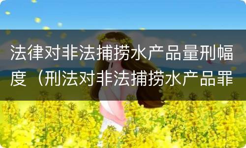 法律对非法捕捞水产品量刑幅度（刑法对非法捕捞水产品罪的定罪标准）