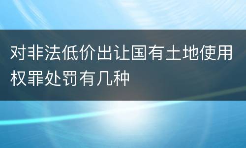 对非法低价出让国有土地使用权罪处罚有几种