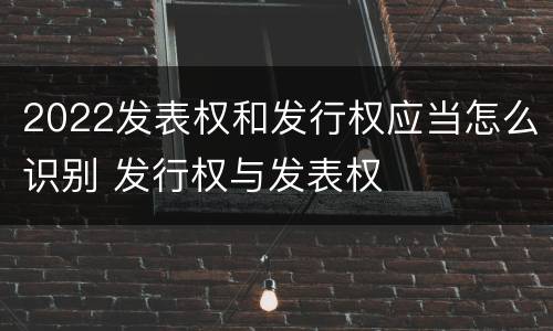 2022发表权和发行权应当怎么识别 发行权与发表权
