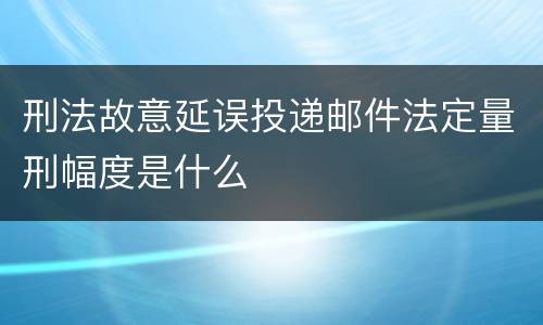 刑法故意延误投递邮件法定量刑幅度是什么
