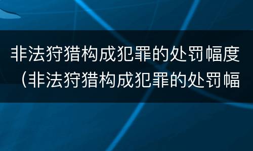 非法狩猎构成犯罪的处罚幅度（非法狩猎构成犯罪的处罚幅度大吗）